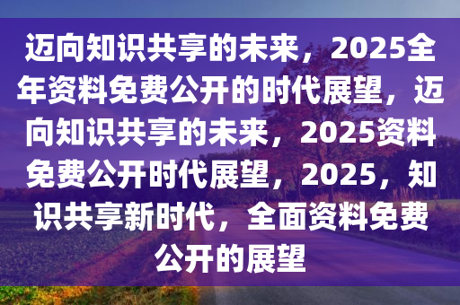 2025年全年资料免费公开，迈向公开透明，2025年全年资料免费公开的未来展望